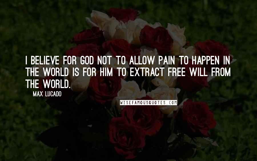 Max Lucado Quotes: I believe for God not to allow pain to happen in the world is for Him to extract free will from the world.