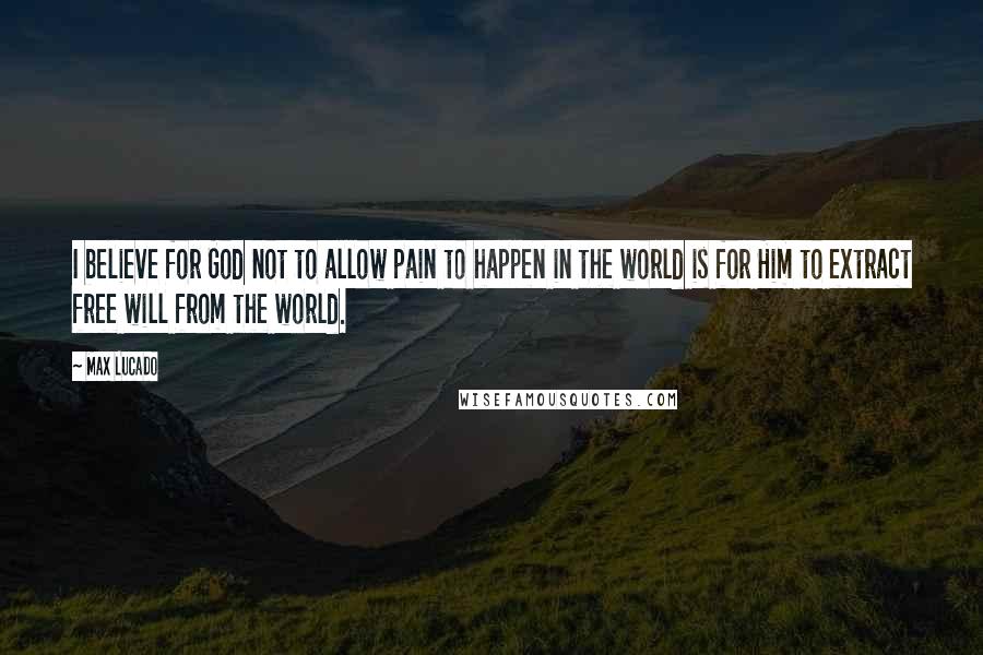 Max Lucado Quotes: I believe for God not to allow pain to happen in the world is for Him to extract free will from the world.