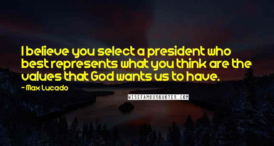 Max Lucado Quotes: I believe you select a president who best represents what you think are the values that God wants us to have.