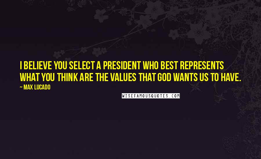 Max Lucado Quotes: I believe you select a president who best represents what you think are the values that God wants us to have.