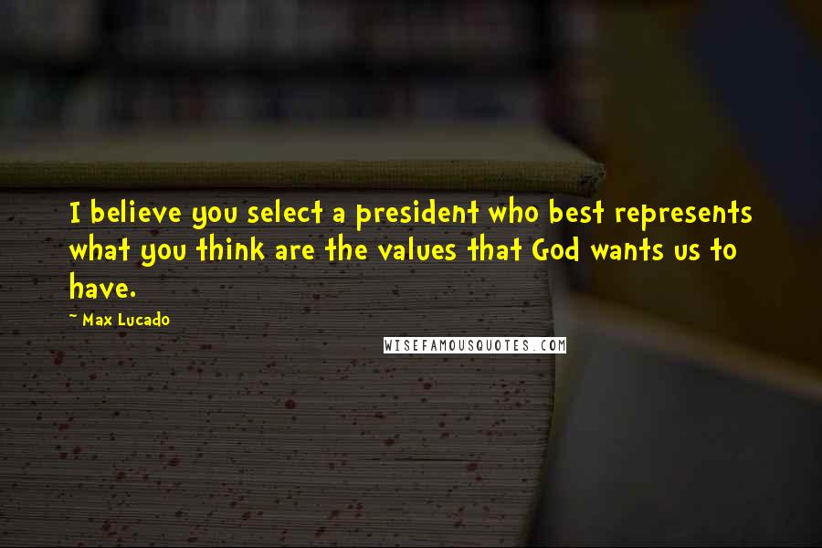 Max Lucado Quotes: I believe you select a president who best represents what you think are the values that God wants us to have.