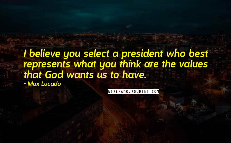 Max Lucado Quotes: I believe you select a president who best represents what you think are the values that God wants us to have.