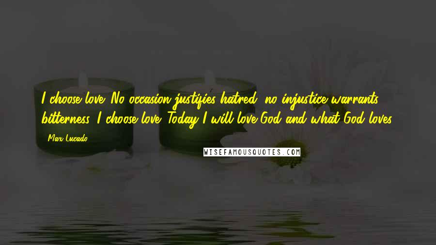 Max Lucado Quotes: I choose love. No occasion justifies hatred; no injustice warrants bitterness, I choose love. Today I will love God and what God loves.