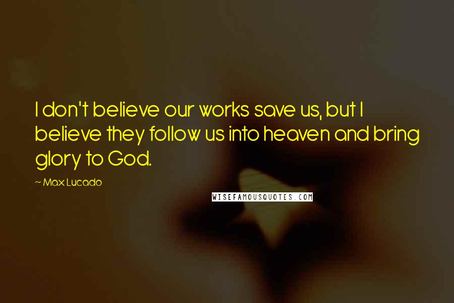 Max Lucado Quotes: I don't believe our works save us, but I believe they follow us into heaven and bring glory to God.