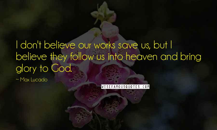 Max Lucado Quotes: I don't believe our works save us, but I believe they follow us into heaven and bring glory to God.
