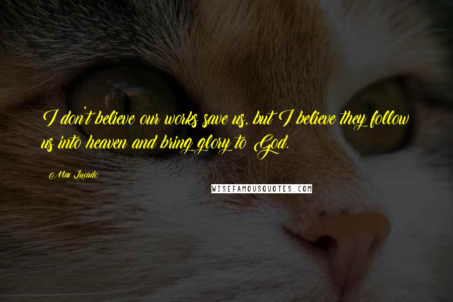 Max Lucado Quotes: I don't believe our works save us, but I believe they follow us into heaven and bring glory to God.