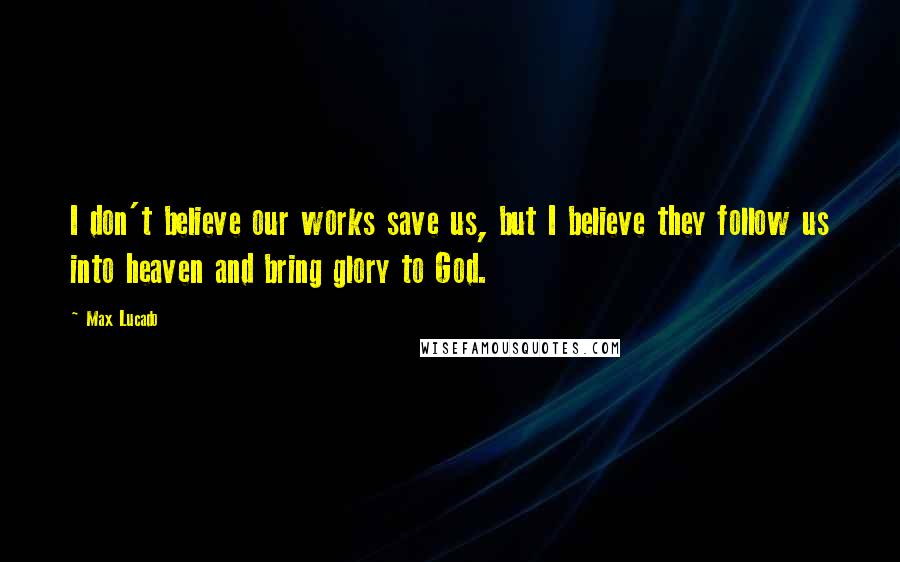 Max Lucado Quotes: I don't believe our works save us, but I believe they follow us into heaven and bring glory to God.