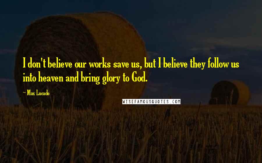 Max Lucado Quotes: I don't believe our works save us, but I believe they follow us into heaven and bring glory to God.