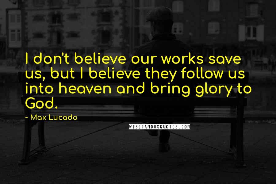 Max Lucado Quotes: I don't believe our works save us, but I believe they follow us into heaven and bring glory to God.