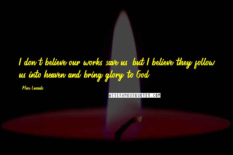 Max Lucado Quotes: I don't believe our works save us, but I believe they follow us into heaven and bring glory to God.