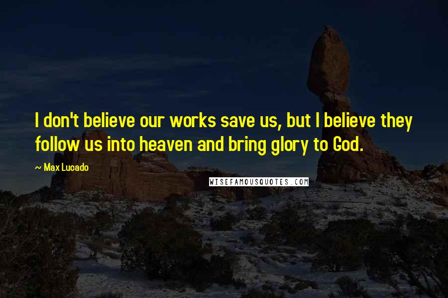 Max Lucado Quotes: I don't believe our works save us, but I believe they follow us into heaven and bring glory to God.