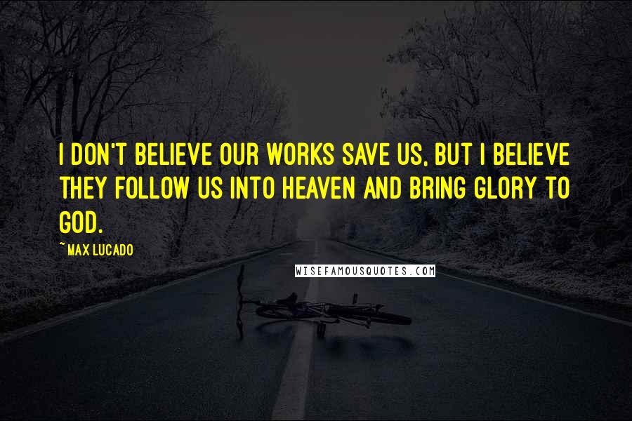 Max Lucado Quotes: I don't believe our works save us, but I believe they follow us into heaven and bring glory to God.