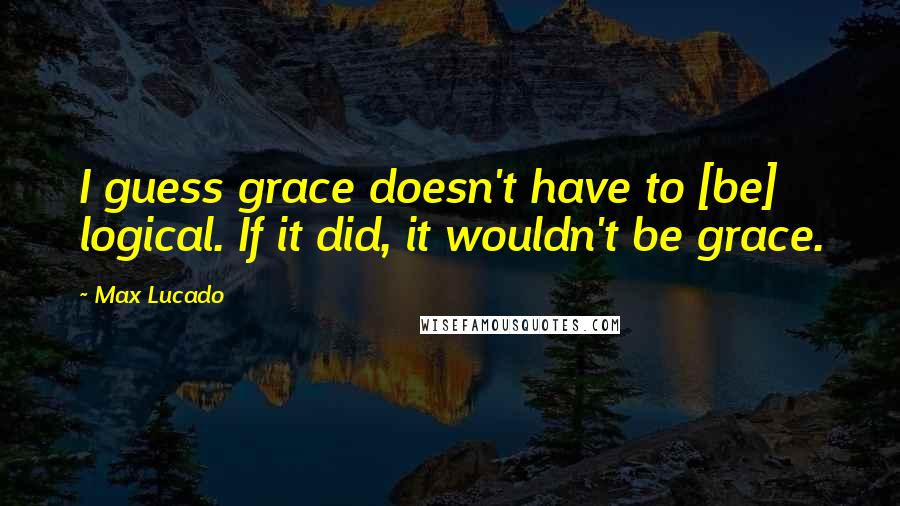Max Lucado Quotes: I guess grace doesn't have to [be] logical. If it did, it wouldn't be grace.