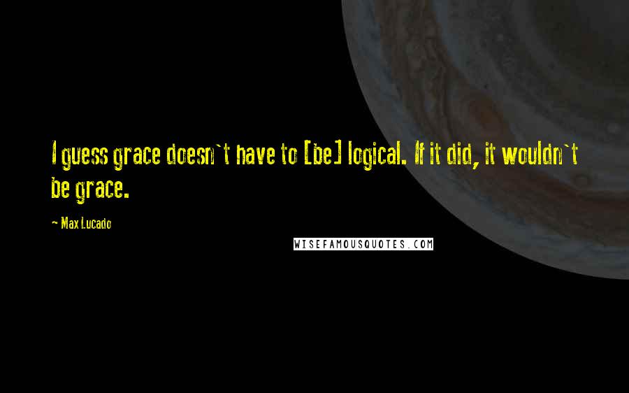 Max Lucado Quotes: I guess grace doesn't have to [be] logical. If it did, it wouldn't be grace.