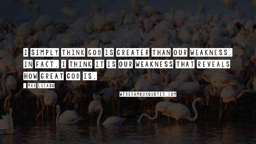 Max Lucado Quotes: I simply think God is greater than our weakness. In fact, I think it is our weakness that reveals how great God is.