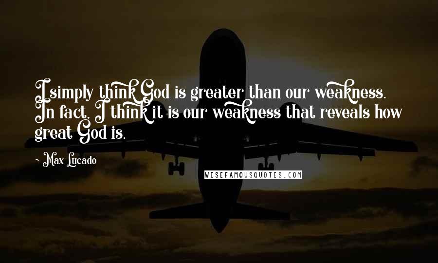 Max Lucado Quotes: I simply think God is greater than our weakness. In fact, I think it is our weakness that reveals how great God is.