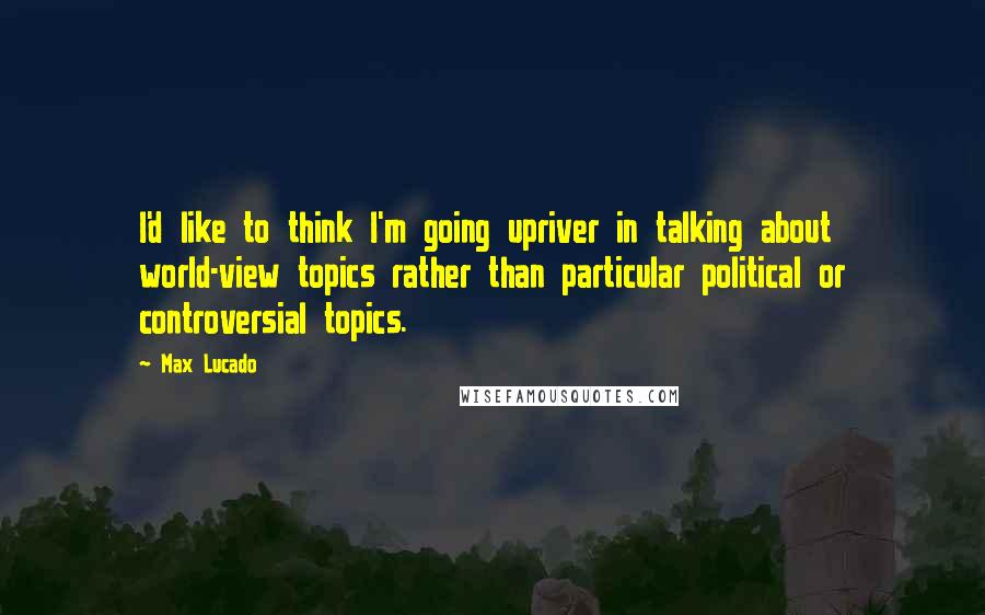 Max Lucado Quotes: I'd like to think I'm going upriver in talking about world-view topics rather than particular political or controversial topics.