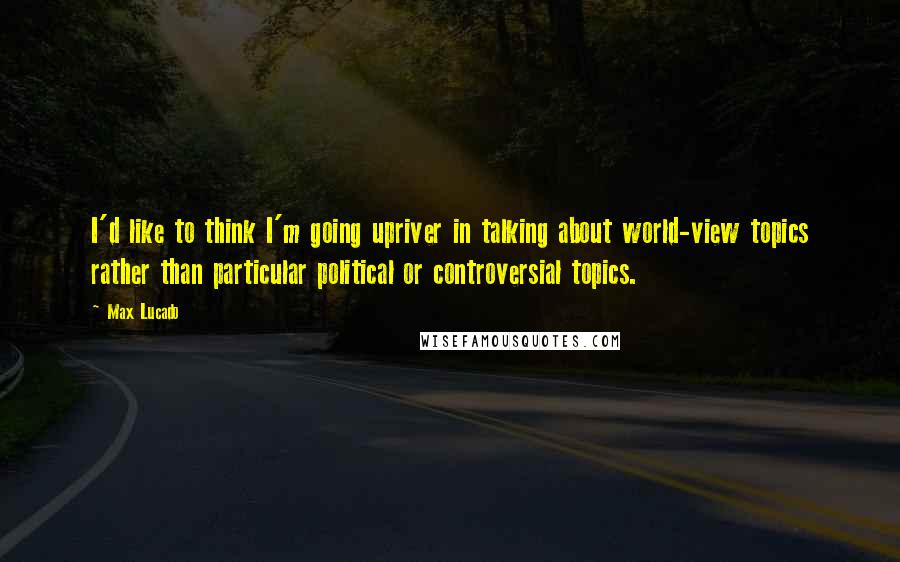 Max Lucado Quotes: I'd like to think I'm going upriver in talking about world-view topics rather than particular political or controversial topics.