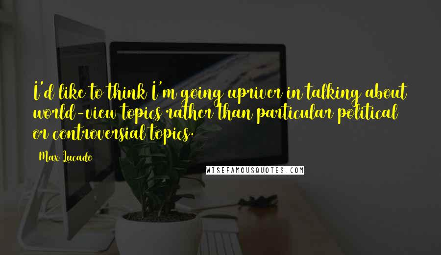 Max Lucado Quotes: I'd like to think I'm going upriver in talking about world-view topics rather than particular political or controversial topics.