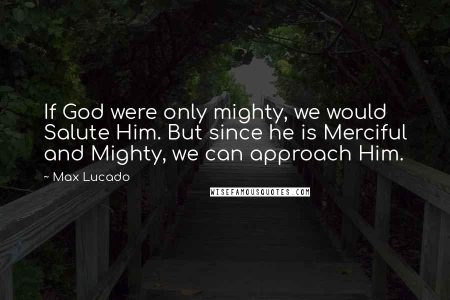 Max Lucado Quotes: If God were only mighty, we would Salute Him. But since he is Merciful and Mighty, we can approach Him.