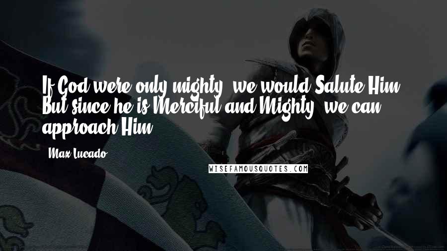 Max Lucado Quotes: If God were only mighty, we would Salute Him. But since he is Merciful and Mighty, we can approach Him.