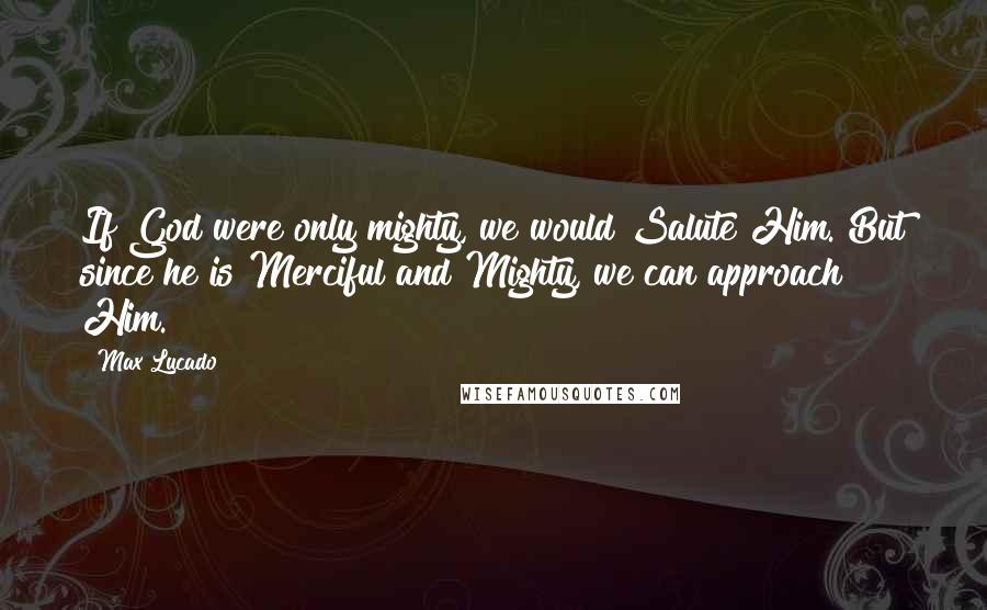 Max Lucado Quotes: If God were only mighty, we would Salute Him. But since he is Merciful and Mighty, we can approach Him.