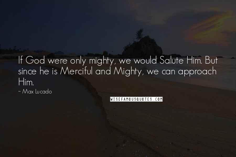 Max Lucado Quotes: If God were only mighty, we would Salute Him. But since he is Merciful and Mighty, we can approach Him.