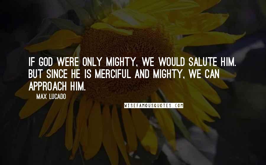 Max Lucado Quotes: If God were only mighty, we would Salute Him. But since he is Merciful and Mighty, we can approach Him.