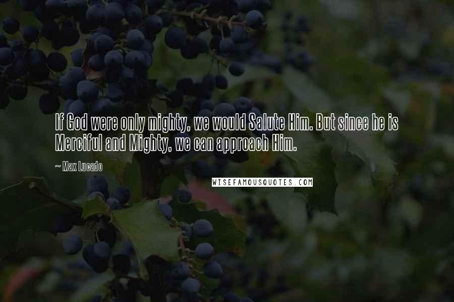 Max Lucado Quotes: If God were only mighty, we would Salute Him. But since he is Merciful and Mighty, we can approach Him.