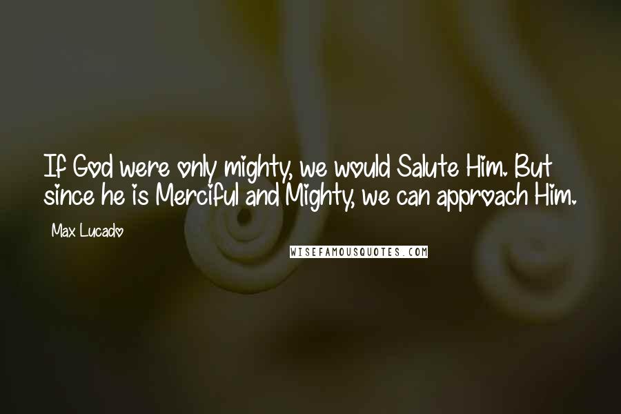 Max Lucado Quotes: If God were only mighty, we would Salute Him. But since he is Merciful and Mighty, we can approach Him.