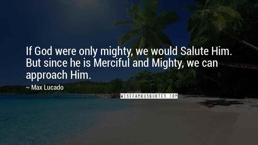 Max Lucado Quotes: If God were only mighty, we would Salute Him. But since he is Merciful and Mighty, we can approach Him.