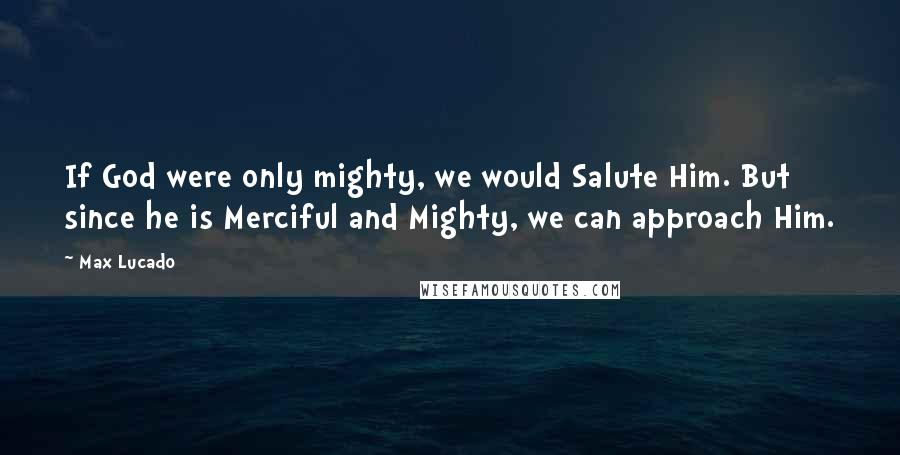 Max Lucado Quotes: If God were only mighty, we would Salute Him. But since he is Merciful and Mighty, we can approach Him.