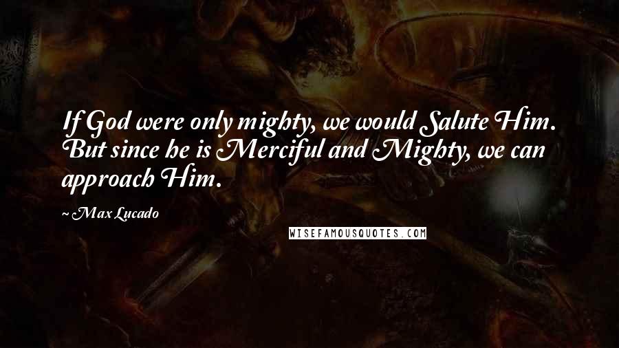 Max Lucado Quotes: If God were only mighty, we would Salute Him. But since he is Merciful and Mighty, we can approach Him.