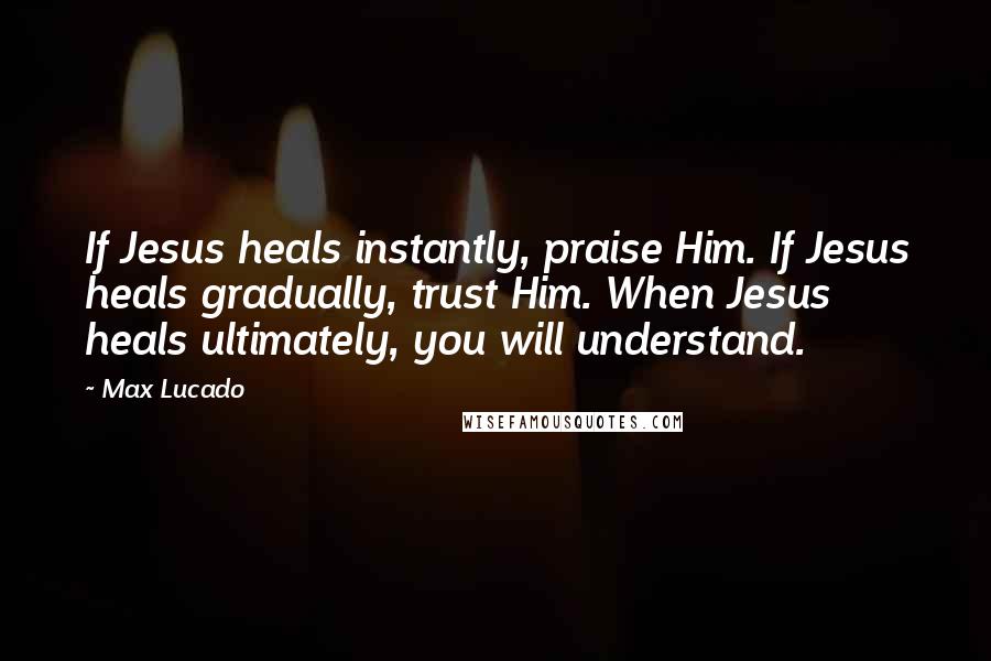 Max Lucado Quotes: If Jesus heals instantly, praise Him. If Jesus heals gradually, trust Him. When Jesus heals ultimately, you will understand.