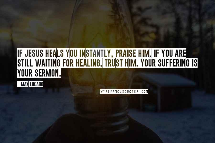 Max Lucado Quotes: If Jesus heals you instantly, praise him. If you are still waiting for healing, trust him. Your suffering is your sermon.