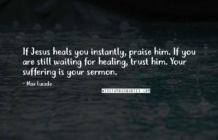 Max Lucado Quotes: If Jesus heals you instantly, praise him. If you are still waiting for healing, trust him. Your suffering is your sermon.