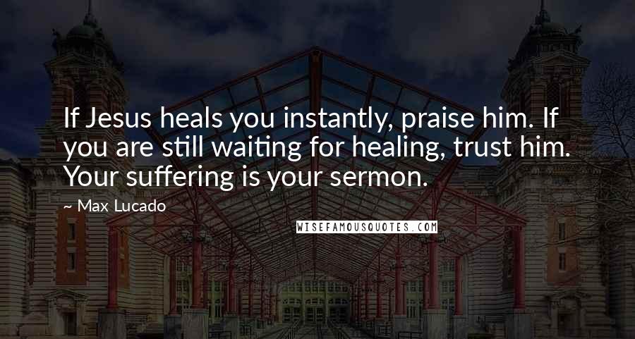 Max Lucado Quotes: If Jesus heals you instantly, praise him. If you are still waiting for healing, trust him. Your suffering is your sermon.