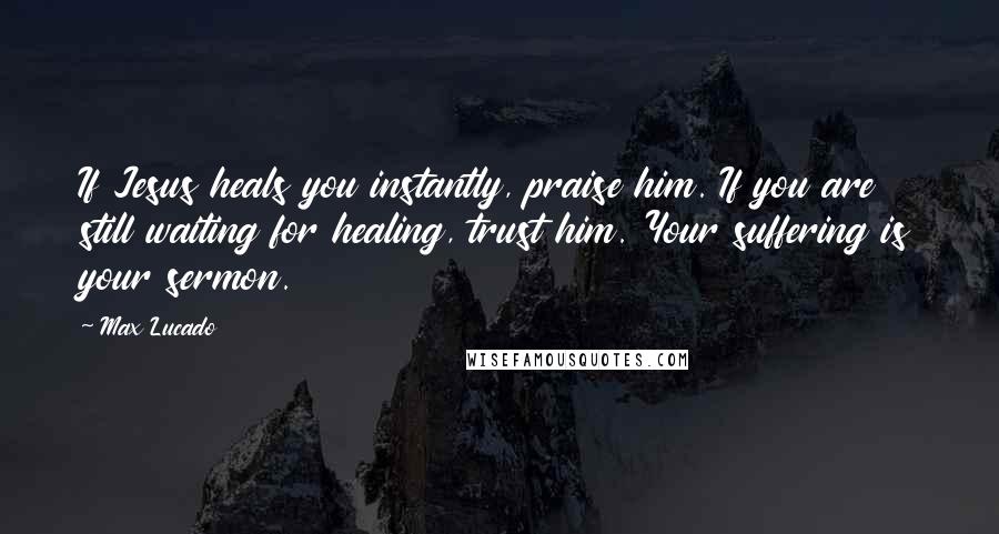 Max Lucado Quotes: If Jesus heals you instantly, praise him. If you are still waiting for healing, trust him. Your suffering is your sermon.