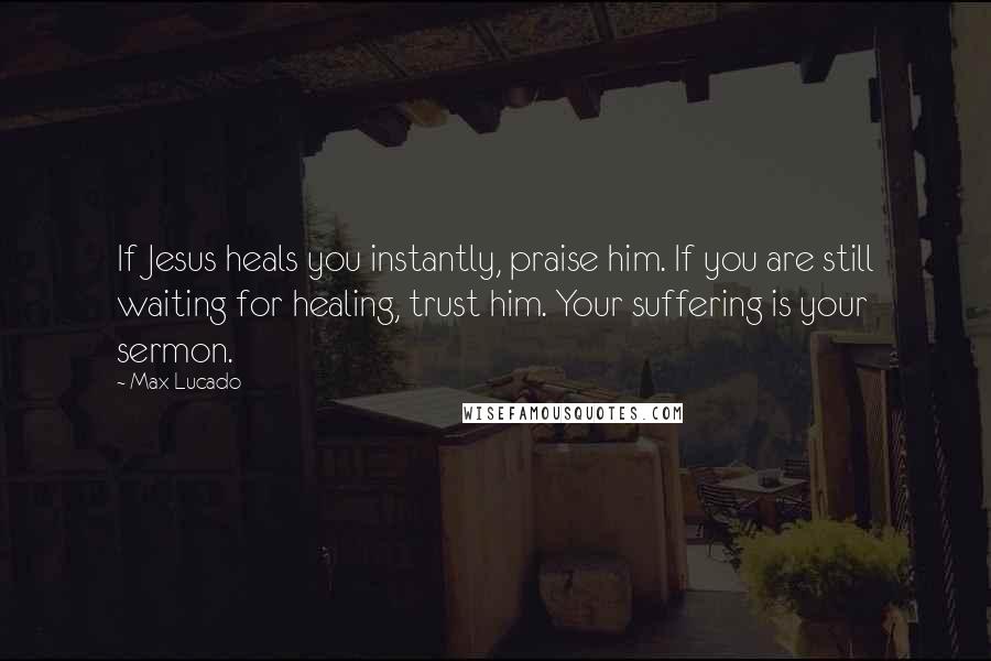 Max Lucado Quotes: If Jesus heals you instantly, praise him. If you are still waiting for healing, trust him. Your suffering is your sermon.