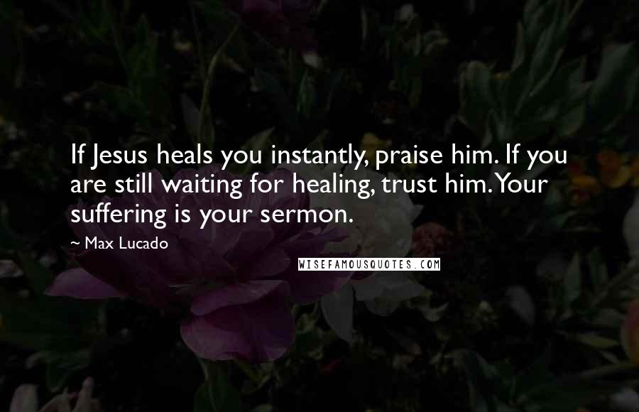 Max Lucado Quotes: If Jesus heals you instantly, praise him. If you are still waiting for healing, trust him. Your suffering is your sermon.