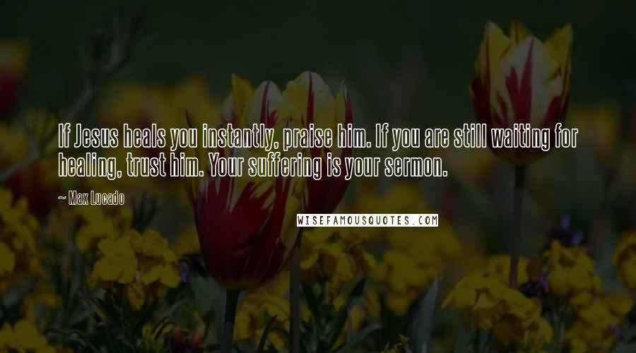 Max Lucado Quotes: If Jesus heals you instantly, praise him. If you are still waiting for healing, trust him. Your suffering is your sermon.