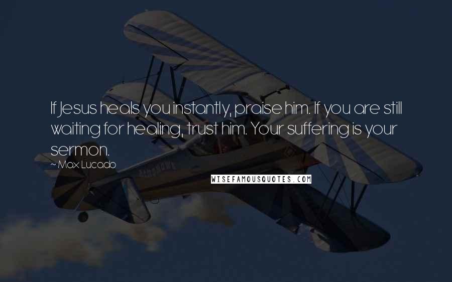 Max Lucado Quotes: If Jesus heals you instantly, praise him. If you are still waiting for healing, trust him. Your suffering is your sermon.