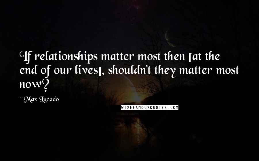 Max Lucado Quotes: If relationships matter most then [at the end of our lives], shouldn't they matter most now?
