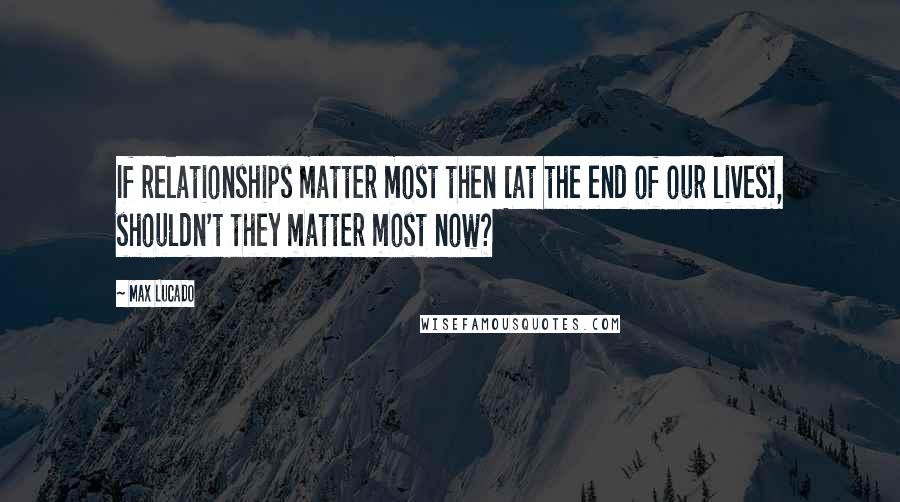 Max Lucado Quotes: If relationships matter most then [at the end of our lives], shouldn't they matter most now?