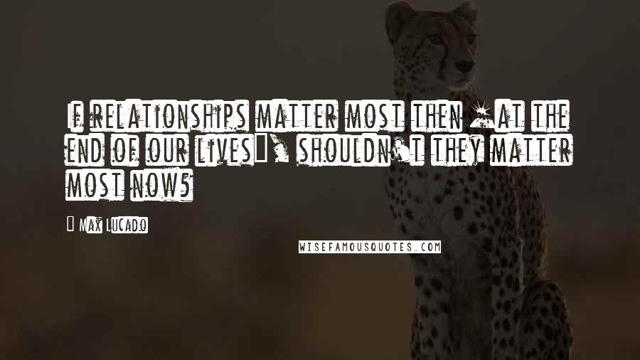 Max Lucado Quotes: If relationships matter most then [at the end of our lives], shouldn't they matter most now?