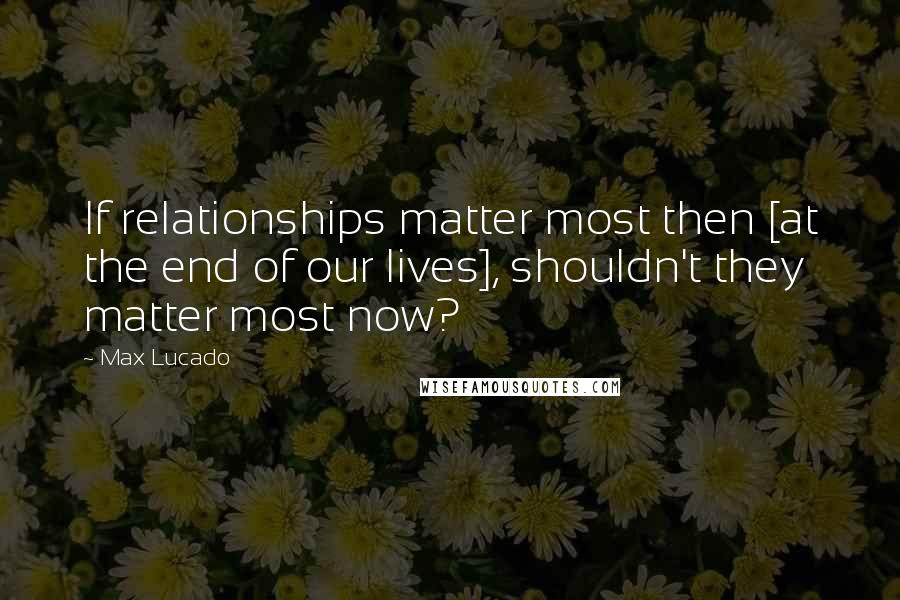 Max Lucado Quotes: If relationships matter most then [at the end of our lives], shouldn't they matter most now?