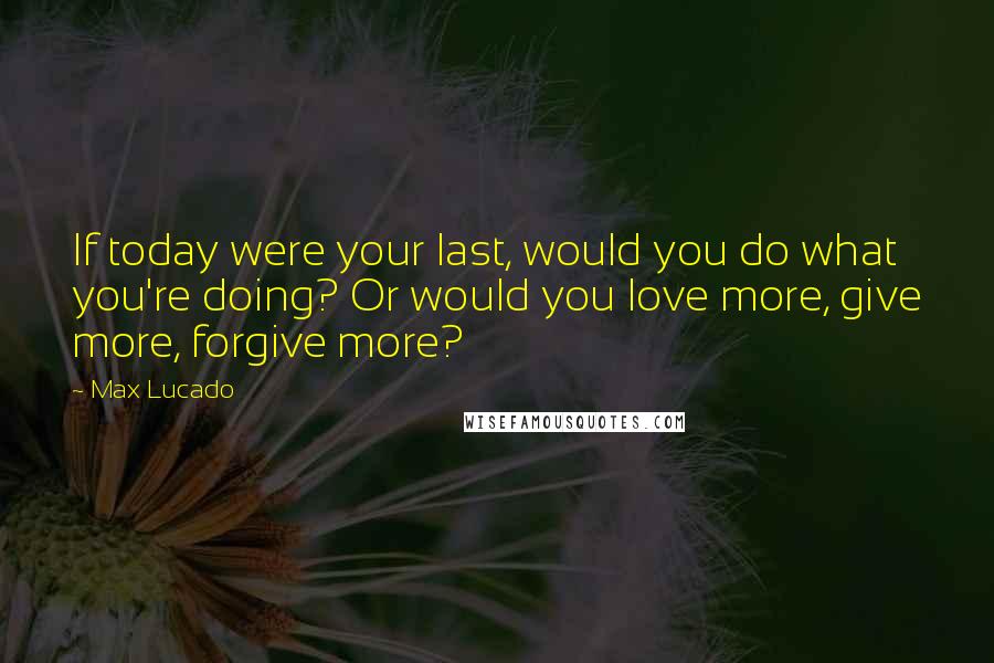 Max Lucado Quotes: If today were your last, would you do what you're doing? Or would you love more, give more, forgive more?