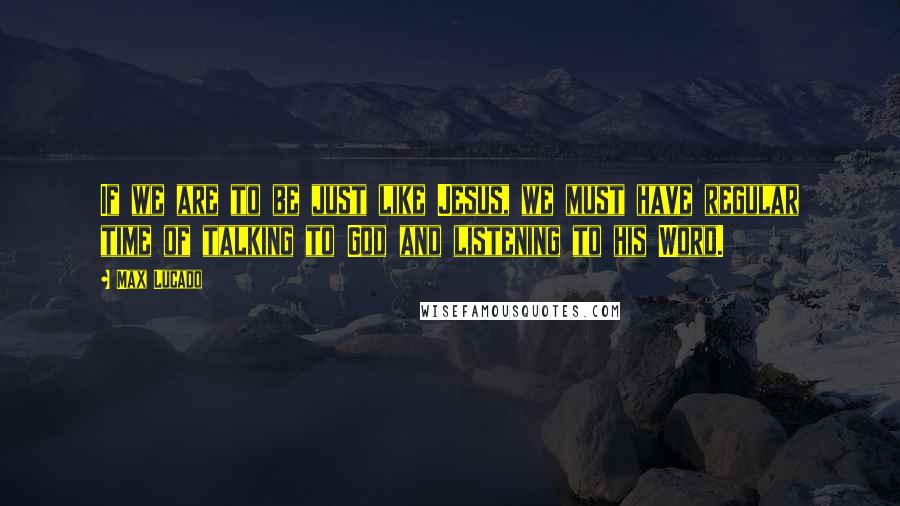 Max Lucado Quotes: If we are to be just like Jesus, we must have regular time of talking to God and listening to his Word.