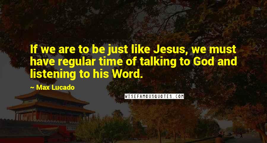 Max Lucado Quotes: If we are to be just like Jesus, we must have regular time of talking to God and listening to his Word.