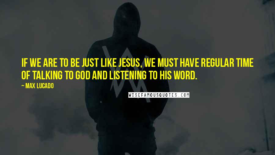 Max Lucado Quotes: If we are to be just like Jesus, we must have regular time of talking to God and listening to his Word.